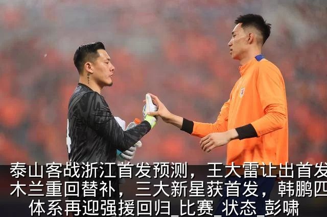 泰山客战浙江首发预测，王大雷让出首发，伊木兰重回替补，三大新星获首发，韩鹏四后卫体系再迎强援回归_比赛_状态_彭啸